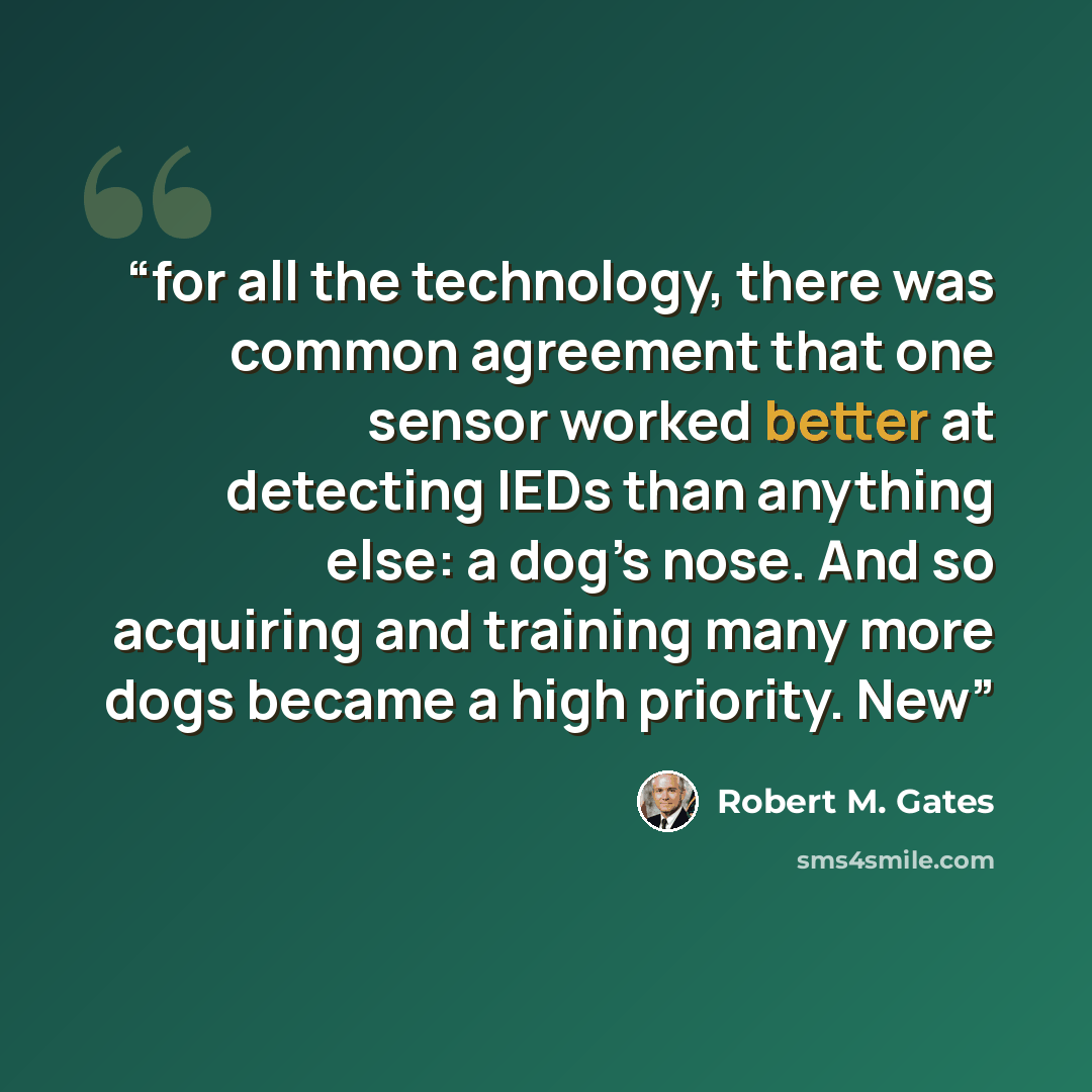 “for all the technology, there was common agreement that one sensor worked better at detecting IEDs than anything else: a dog’s nose. And so acquiring and training many more dogs became a high priority. New” quote by Robert M. Gates
