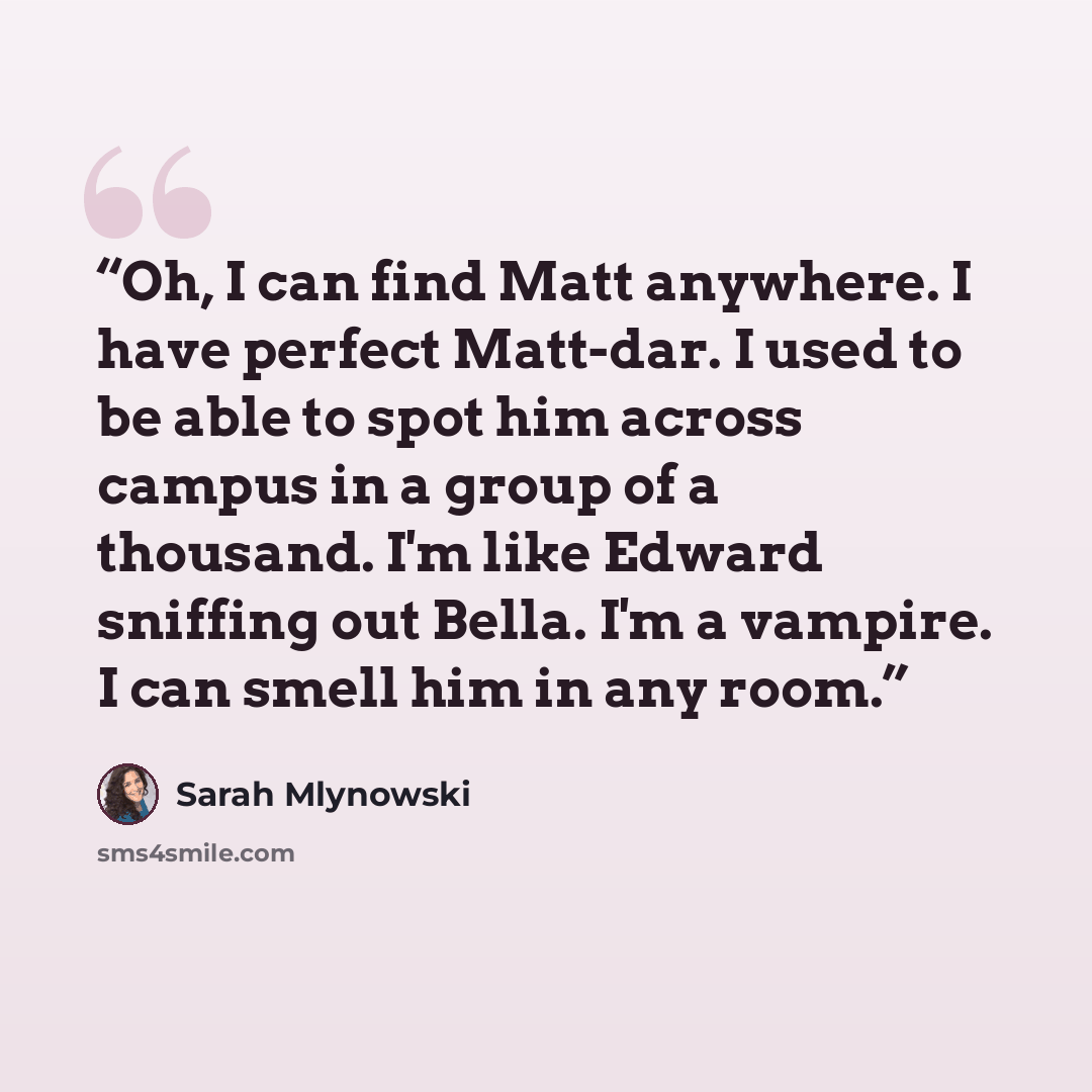 “Oh, I can find Matt anywhere. I have perfect Matt-dar. I used to be able to spot him across campus in a group of a thousand. I'm like Edward sniffing out Bella. I'm a vampire. I can smell him in any room.” quote by Sarah Mlynowski