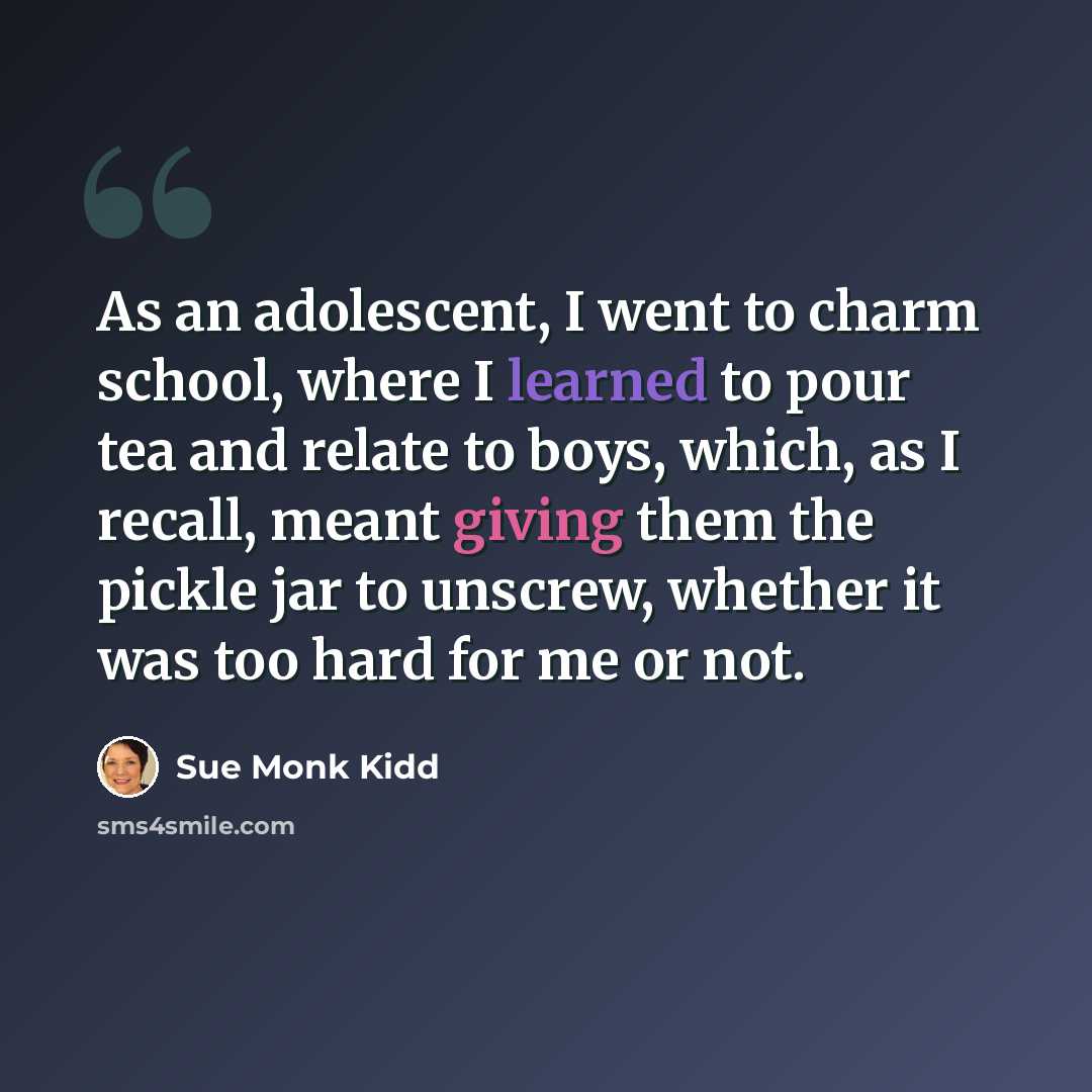 “As an adolescent, I went to charm school, where I learned to pour tea and relate to boys, which, as I recall, meant giving them the pickle jar to unscrew, whether it was too hard for me or not.” quote by Sue Monk Kidd