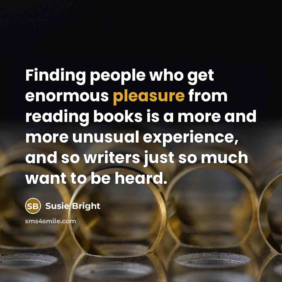“Finding people who get enormous pleasure from reading books is a more and more unusual experience, and so writers just so much want to be heard.” quote by Susie Bright