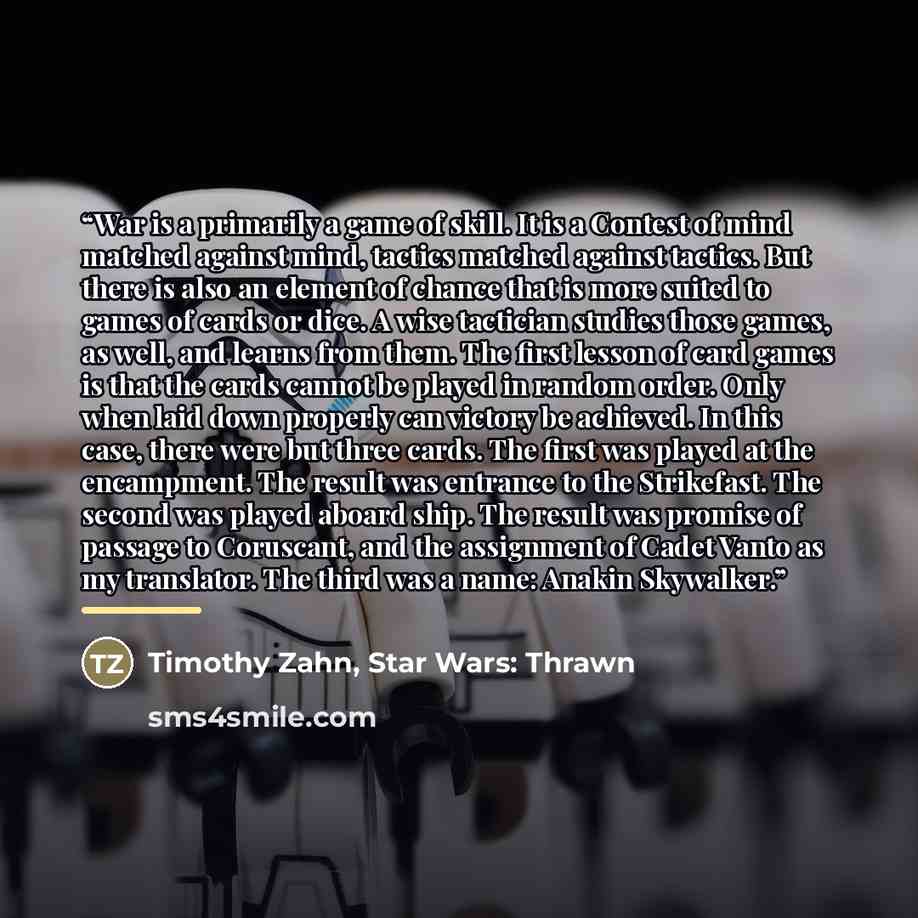 “War is a primarily a game of skill. It is a Contest of mind matched against mind, tactics matched against tactics. But there is also an element of chance that is more suited to games of cards or dice. A wise tactician studies those games, as well, and learns from them. The first lesson of card…” quote by Timothy Zahn, Star Wars: Thrawn