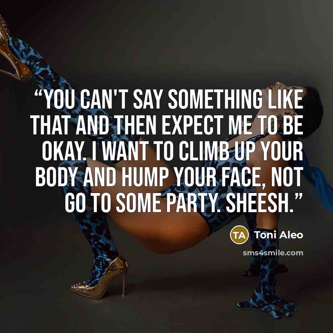 “You can't say something like that and then expect me to be okay. I want to climb up your body and hump your face, not go to some party. Sheesh.” quote by Toni Aleo