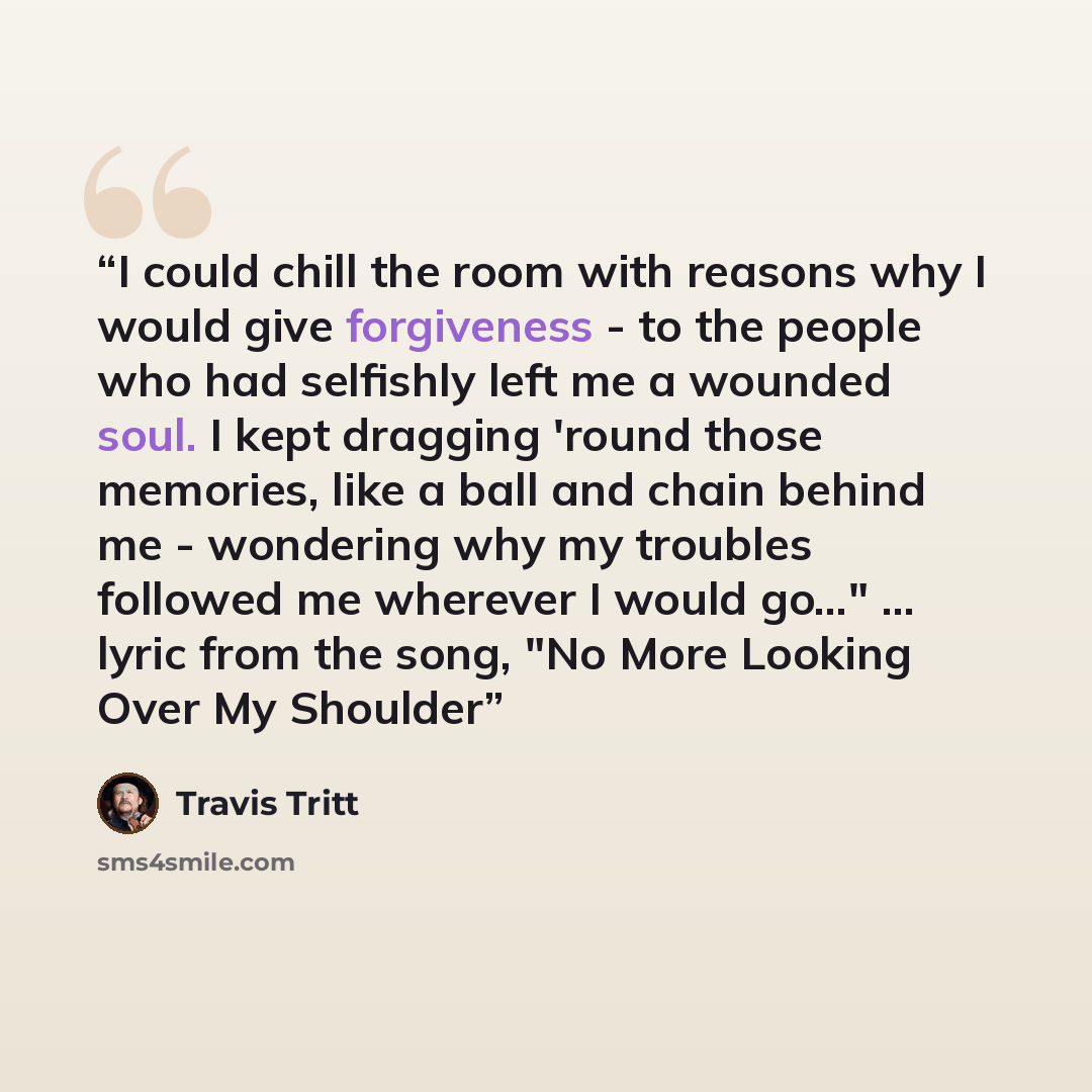 “I could chill the room with reasons why I would give forgiveness - to the people who had selfishly left me a wounded soul. I kept dragging 'round those memories, like a ball and chain behind me - wondering why my troubles followed me wherever I would go…" … lyric from the song, "No More Looking…” quote by Travis Tritt