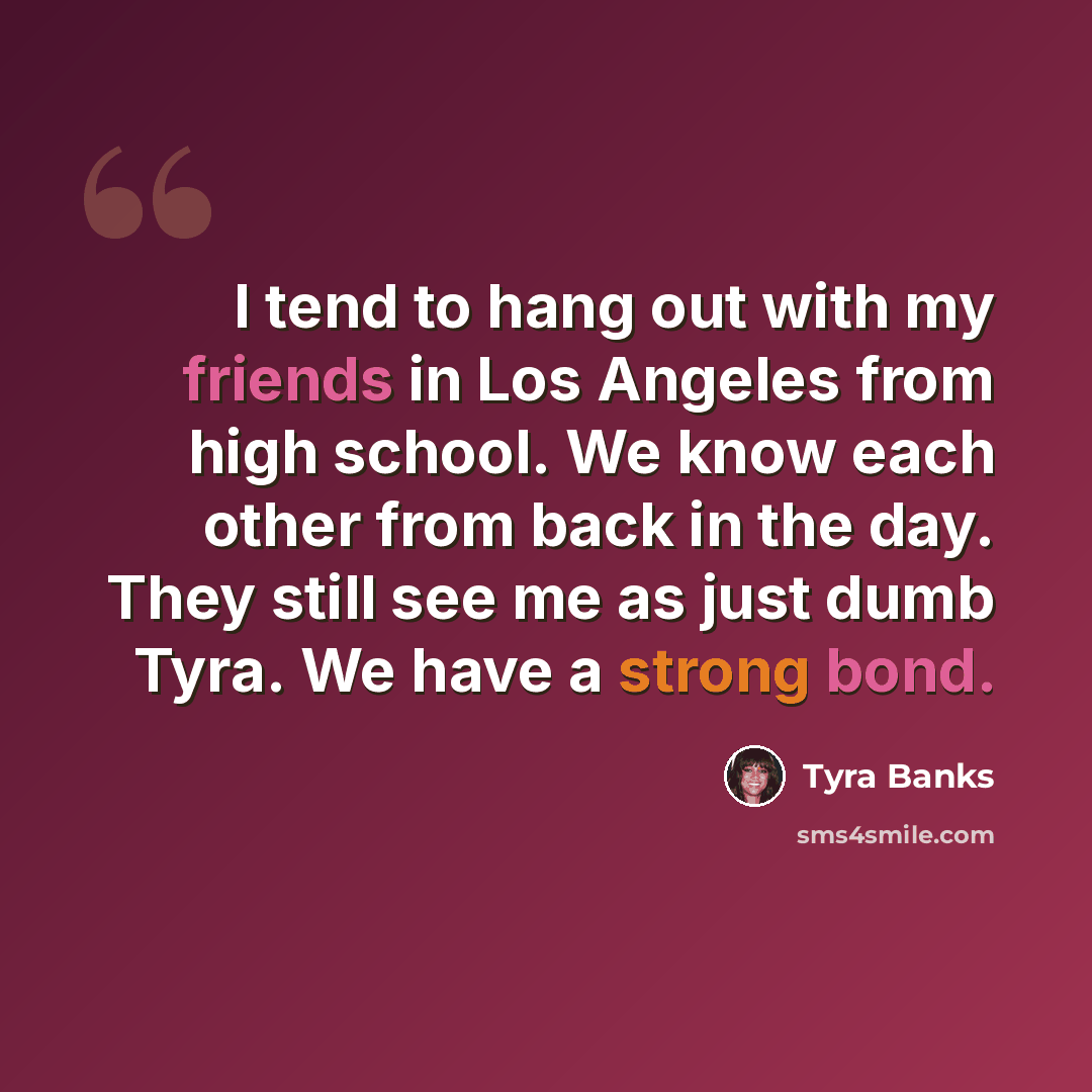 “I tend to hang out with my friends in Los Angeles from high school. We know each other from back in the day. They still see me as just dumb Tyra. We have a strong bond.” quote by Tyra Banks