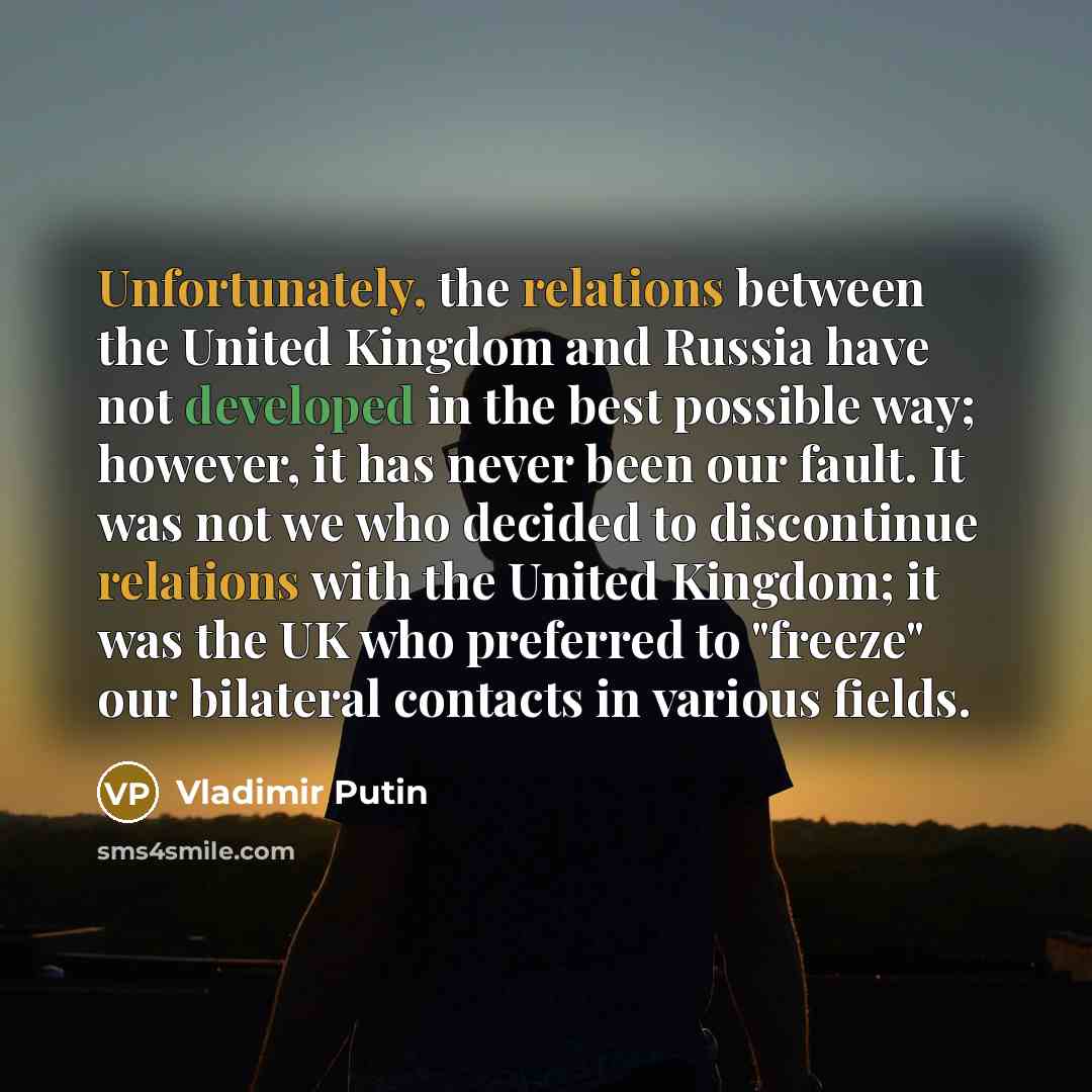 “Unfortunately, the relations between the United Kingdom and Russia have not developed in the best possible way; however, it has never been our fault. It was not we who decided to discontinue relations with the United Kingdom; it was the UK who preferred to "freeze" our bilateral contacts in…” quote by Vladimir Putin