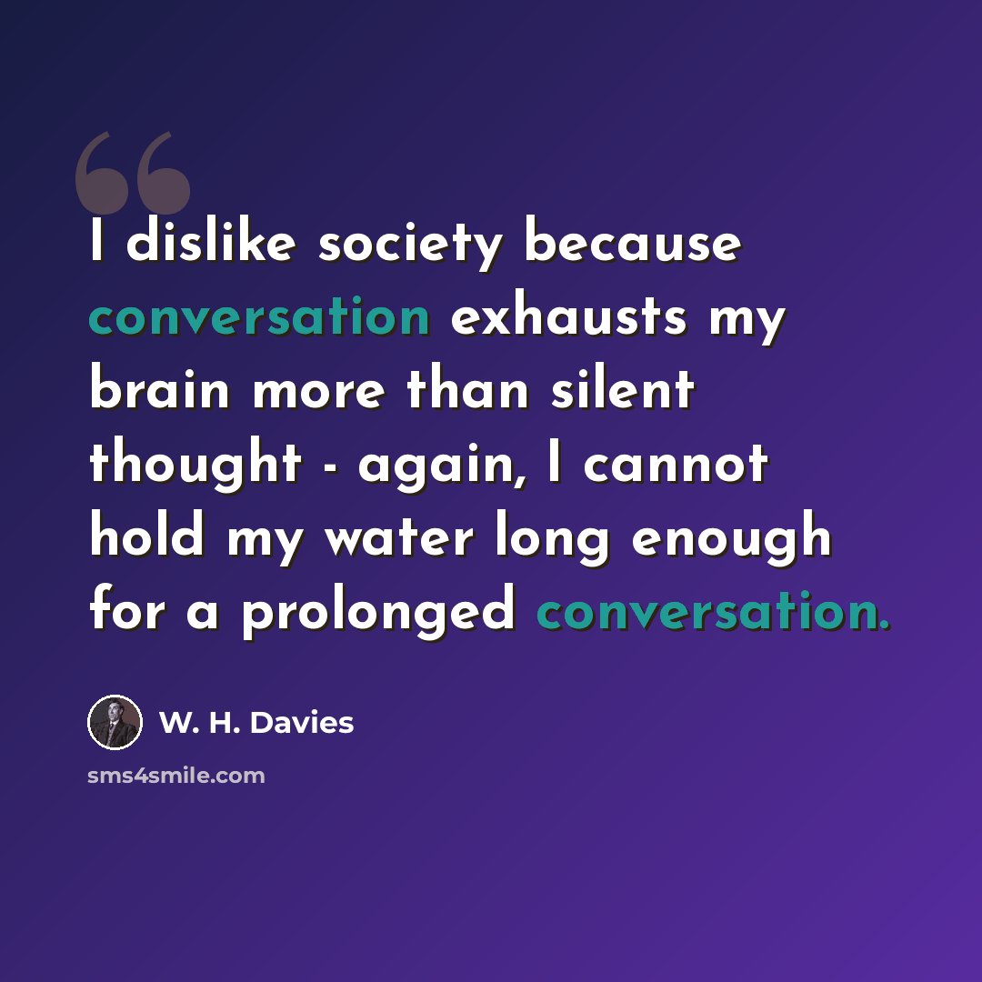 “I dislike society because conversation exhausts my brain more than silent thought - again, I cannot hold my water long enough for a prolonged conversation.” quote by W. H. Davies