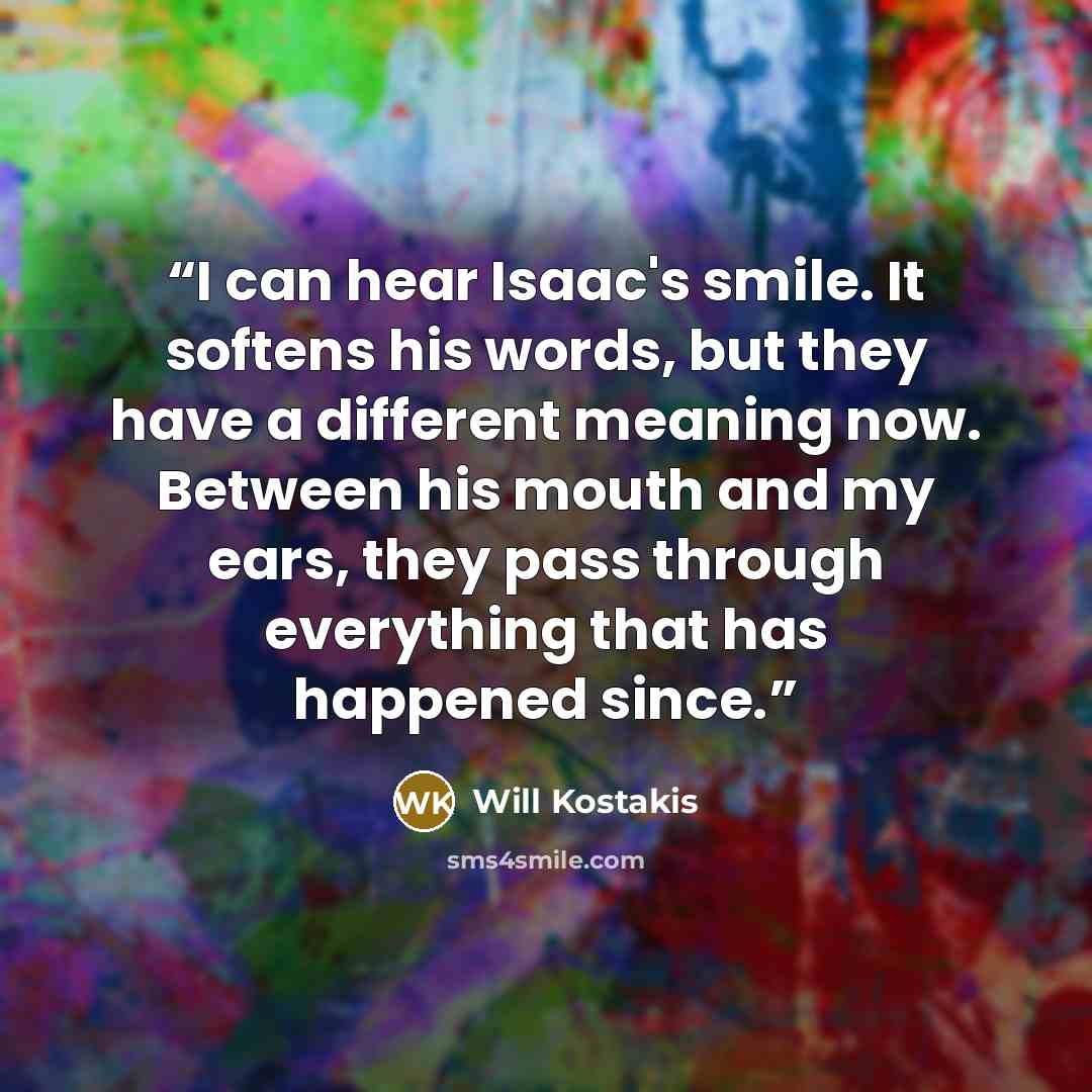 “I can hear Isaac's smile. It softens his words, but they have a different meaning now. Between his mouth and my ears, they pass through everything that has happened since.” quote by Will Kostakis