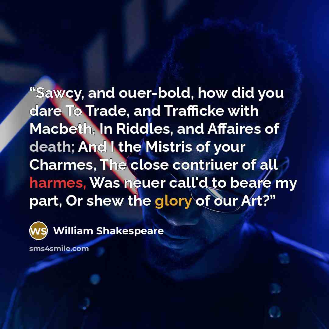 “Sawcy, and ouer-bold, how did you dare To Trade, and Trafficke with Macbeth, In Riddles, and Affaires of death; And I the Mistris of your Charmes, The close contriuer of all harmes, Was neuer call'd to beare my part, Or shew the glory of our Art?” quote by William Shakespeare