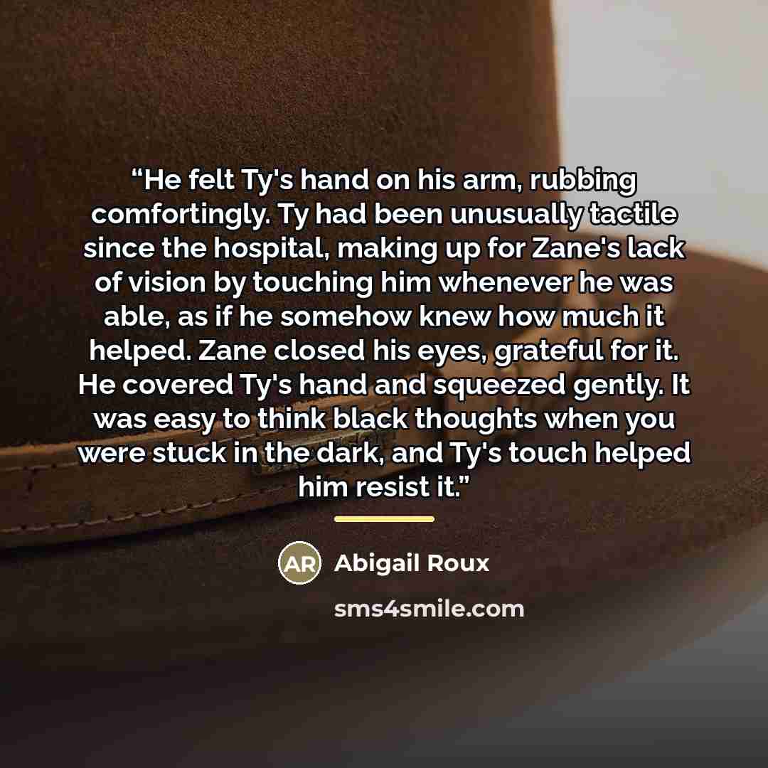 “He felt Ty's hand on his arm, rubbing comfortingly. Ty had been unusually tactile since the hospital, making up for Zane's lack of vision by touching him whenever he was able, as if he somehow knew how much it helped. Zane closed his eyes, grateful for it. He covered Ty's hand and squeezed gently…” quote by Abigail Roux