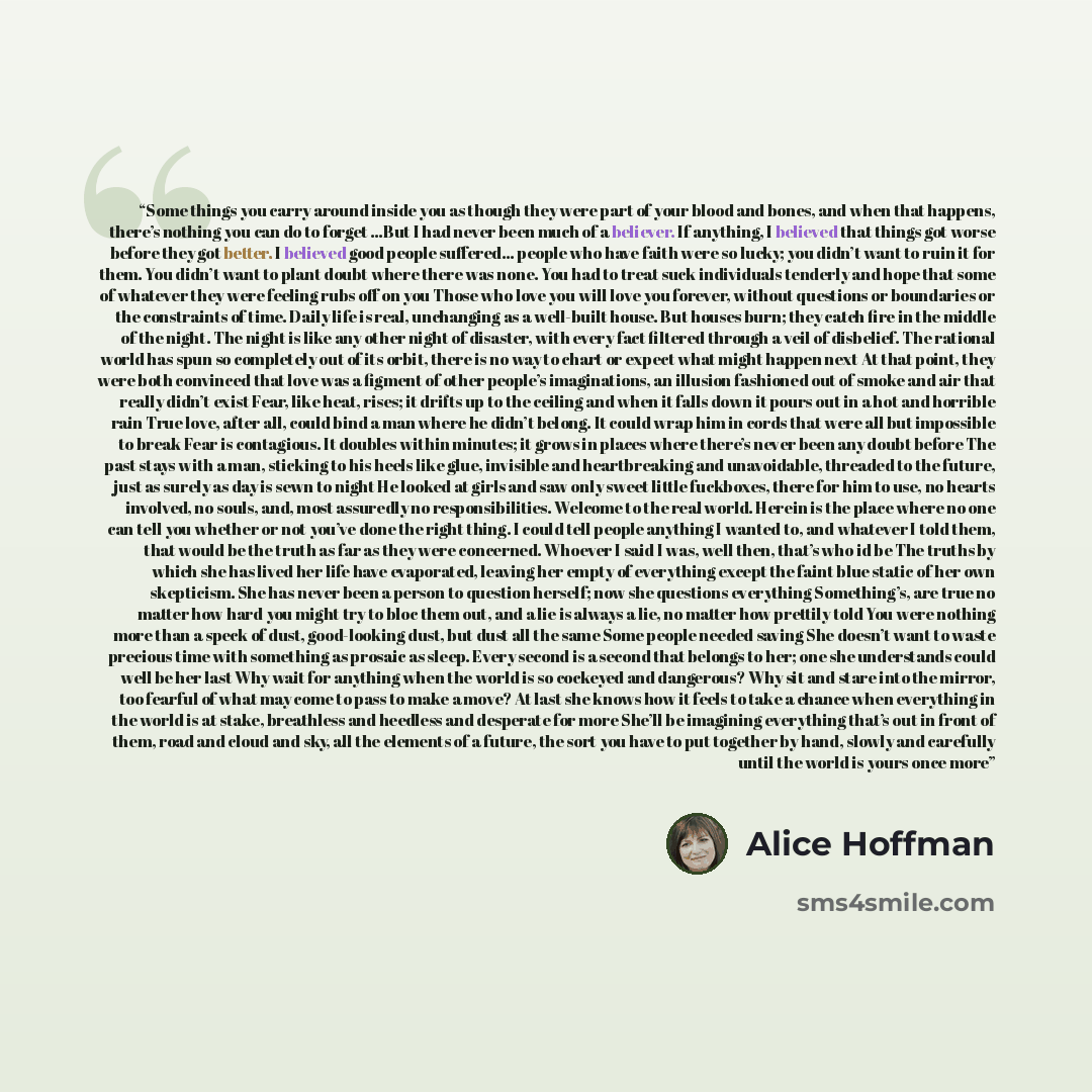 “Some things you carry around inside you as though they were part of your blood and bones, and when that happens, there’s nothing you can do to forget …But I had never been much of a believer. If anything, I believed that things got worse before they got better. I believed good people suffered…” quote by Alice Hoffman