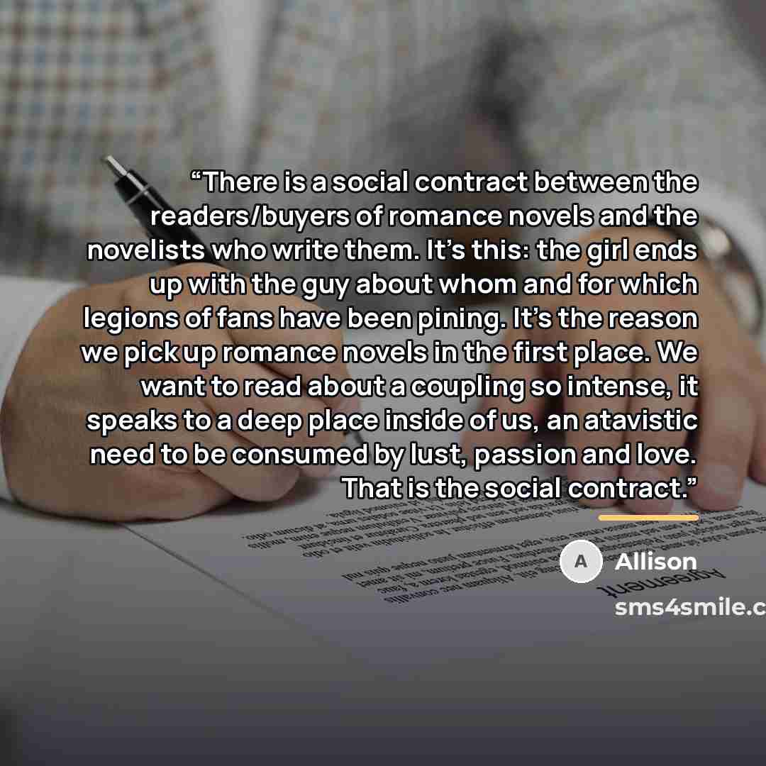 “There is a social contract between the readers/buyers of romance novels and the novelists who write them. It's this: the girl ends up with the guy about whom and for which legions of fans have been pining. It's the reason we pick up romance novels in the first place. We want to read about a…” quote by Allison