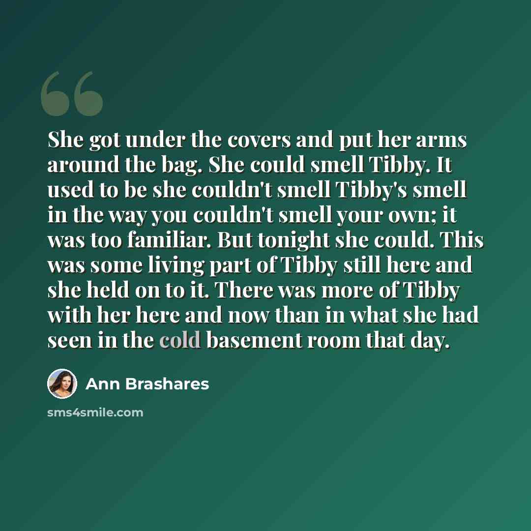 “She got under the covers and put her arms around the bag. She could smell Tibby. It used to be she couldn't smell Tibby's smell in the way you couldn't smell your own; it was too familiar. But tonight she could. This was some living part of Tibby still here and she held on to it. There was more of…” quote by Ann Brashares