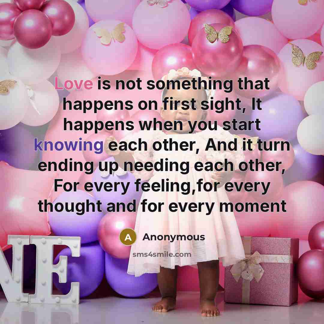 “Love is not something that happens on first sight, It happens when you start knowing each other, And it turn ending up needing each other, For every feeling,for every thought and for every moment” quote by Anonymous
