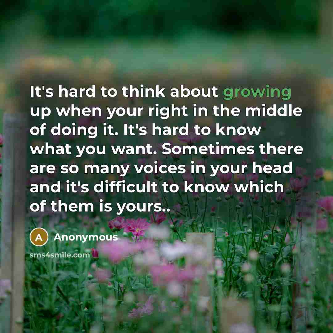 “It's hard to think about growing up when your right in the middle of doing it. It's hard to know what you want. Sometimes there are so many voices in your head and it's difficult to know which of them is yours..” quote by Anonymous