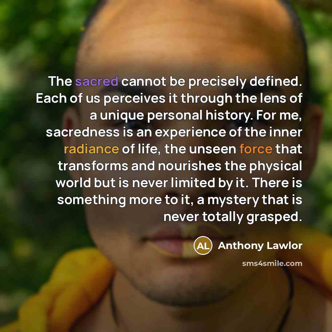 “The sacred cannot be precisely defined. Each of us perceives it through the lens of a unique personal history. For me, sacredness is an experience of the inner radiance of life, the unseen force that transforms and nourishes the physical world but is never limited by it. There is something more to…” quote by Anthony Lawlor