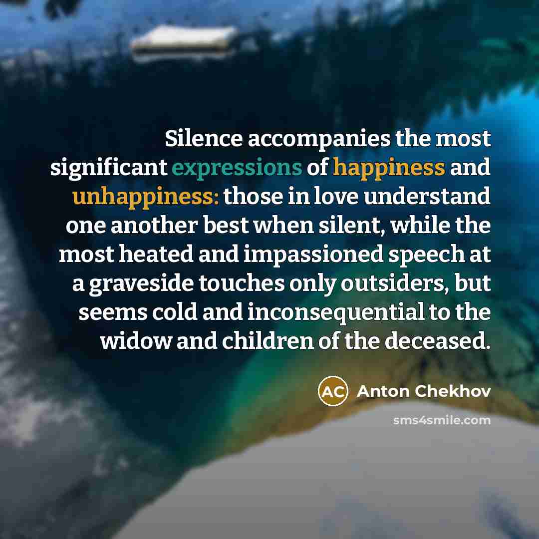 “Silence accompanies the most significant expressions of happiness and unhappiness: those in love understand one another best when silent, while the most heated and impassioned speech at a graveside touches only outsiders, but seems cold and inconsequential to the widow and children of the deceased.” quote by Anton Chekhov