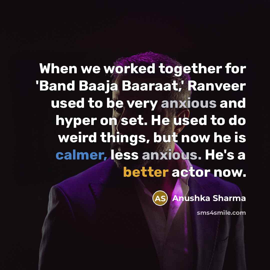 “When we worked together for 'Band Baaja Baaraat,' Ranveer used to be very anxious and hyper on set. He used to do weird things, but now he is calmer, less anxious. He's a better actor now.” quote by Anushka Sharma