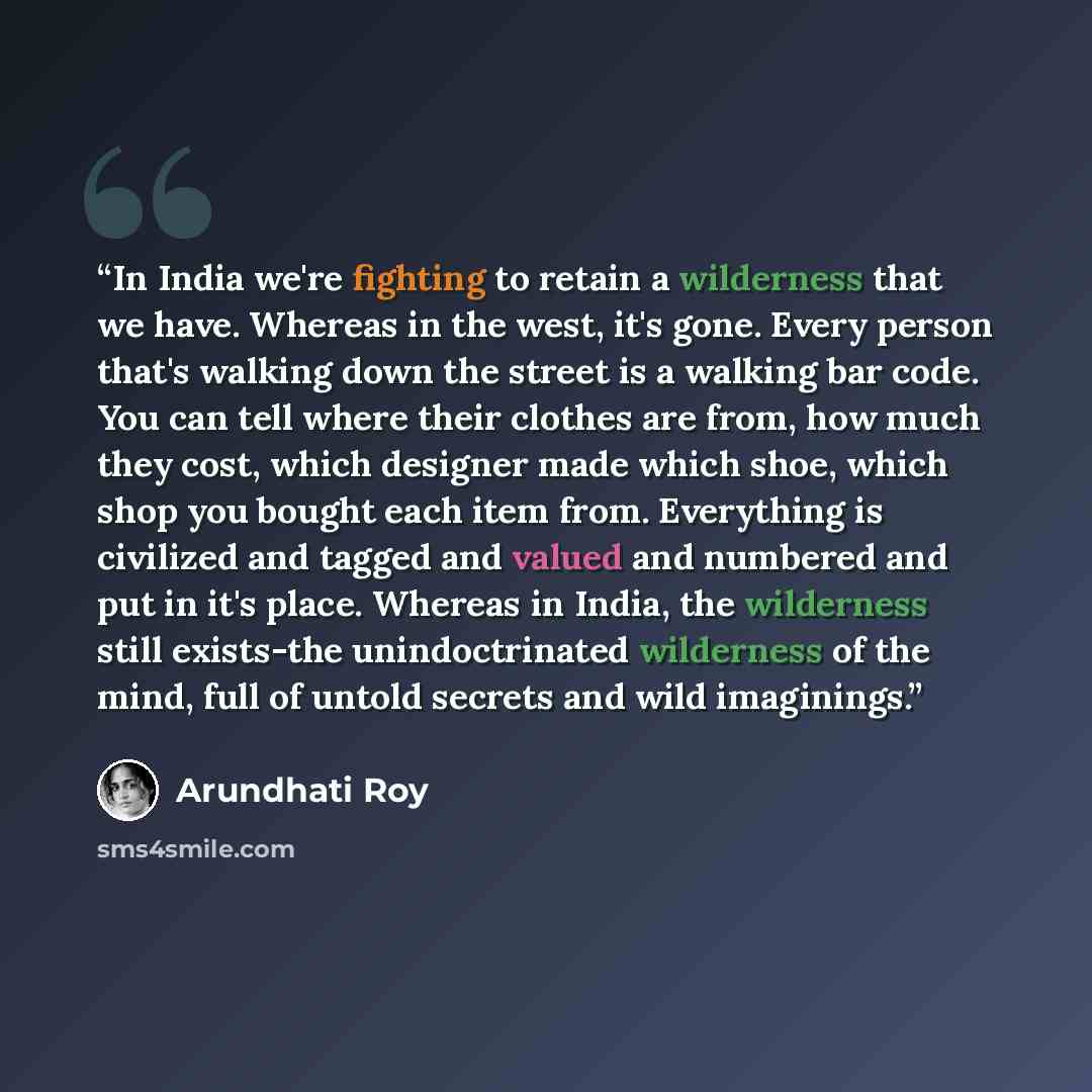 “In India we're fighting to retain a wilderness that we have. Whereas in the west, it's gone. Every person that's walking down the street is a walking bar code. You can tell where their clothes are from, how much they cost, which designer made which shoe, which shop you bought each item from…” quote by Arundhati Roy