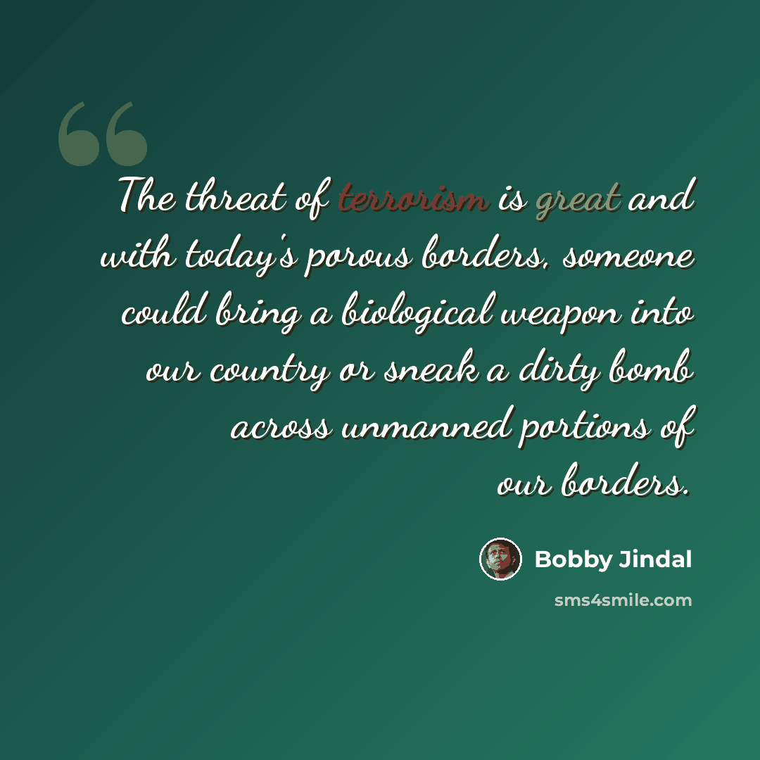“The threat of terrorism is great and with today's porous borders, someone could bring a biological weapon into our country or sneak a dirty bomb across unmanned portions of our borders.” quote by Bobby Jindal