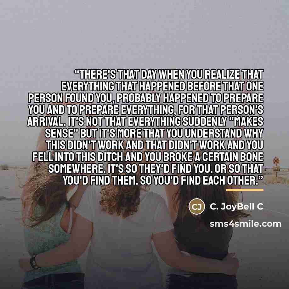 “There's that day when you realize that everything that happened before that one person found you, probably happened to prepare you and to prepare everything, for that person's arrival. It's not that everything suddenly "makes sense" but it's more that you understand why this didn't work and that…” quote by C. JoyBell C