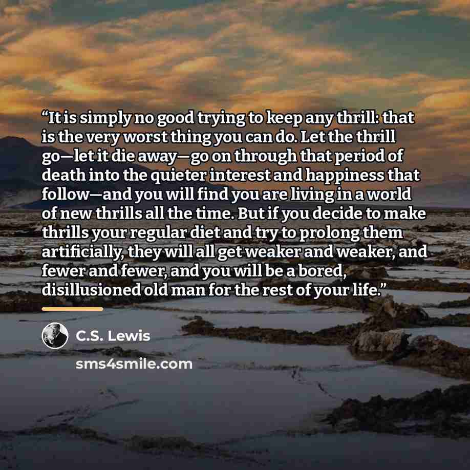“It is simply no good trying to keep any thrill: that is the very worst thing you can do. Let the thrill go—let it die away—go on through that period of death into the quieter interest and happiness that follow—and you will find you are living in a world of new thrills all the time. But if you…” quote by C.S. Lewis