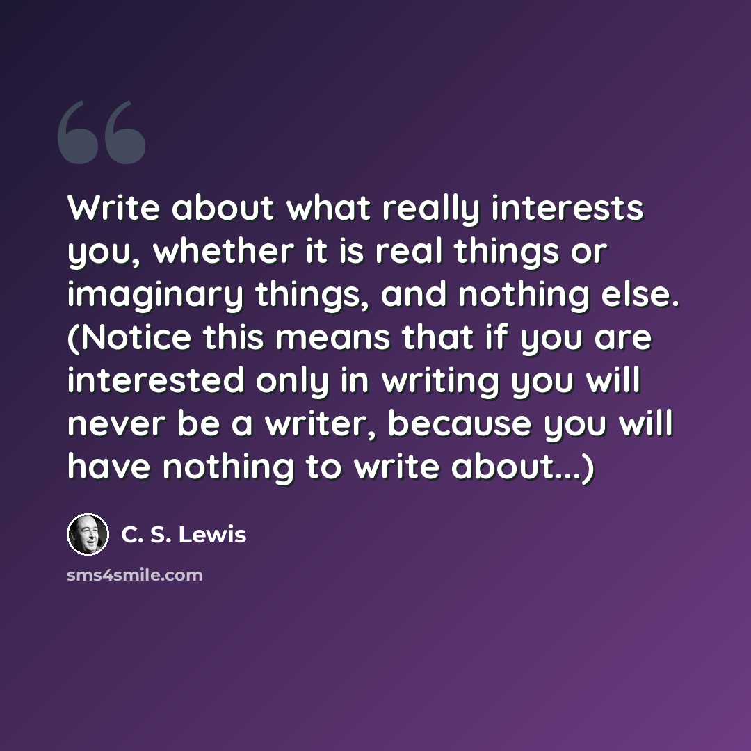 “Write about what really interests you, whether it is real things or imaginary things, and nothing else. (Notice this means that if you are interested only in writing you will never be a writer, because you will have nothing to write about...)” quote by C. S. Lewis