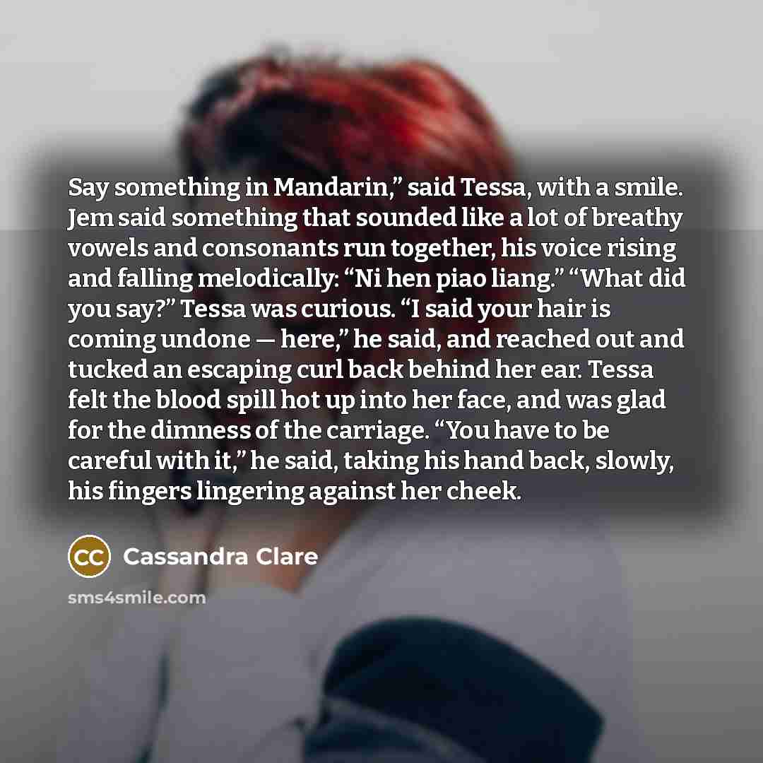 “Say something in Mandarin,” said Tessa, with a smile. Jem said something that sounded like a lot of breathy vowels and consonants run together, his voice rising and falling melodically: “Ni hen piao liang.” “What did you say?” Tessa was curious. “I said your hair is coming undone — here,” he said…” quote by Cassandra Clare