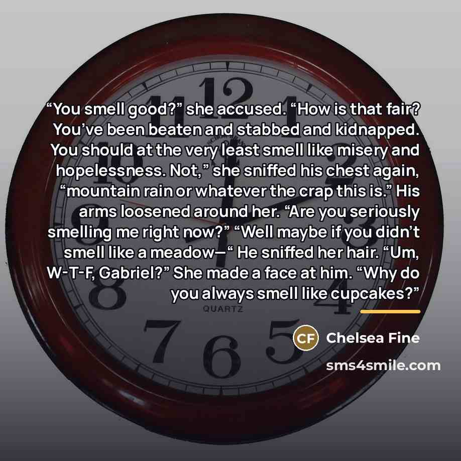 “You smell good?” she accused. “How is that fair? You’ve been beaten and stabbed and kidnapped. You should at the very least smell like misery and hopelessness. Not,” she sniffed his chest again, “mountain rain or whatever the crap this is.” His arms loosened around her. “Are you seriously smelling…” quote by Chelsea Fine