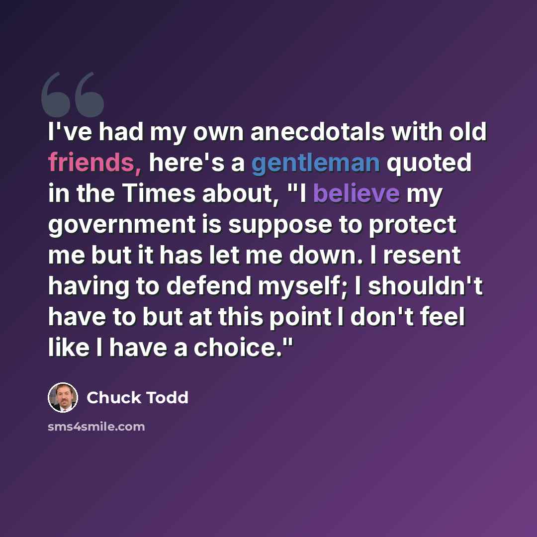 “I've had my own anecdotals with old friends, here's a gentleman quoted in the Times about, "I believe my government is suppose to protect me but it has let me down. I resent having to defend myself; I shouldn't have to but at this point I don't feel like I have a choice."” quote by Chuck Todd