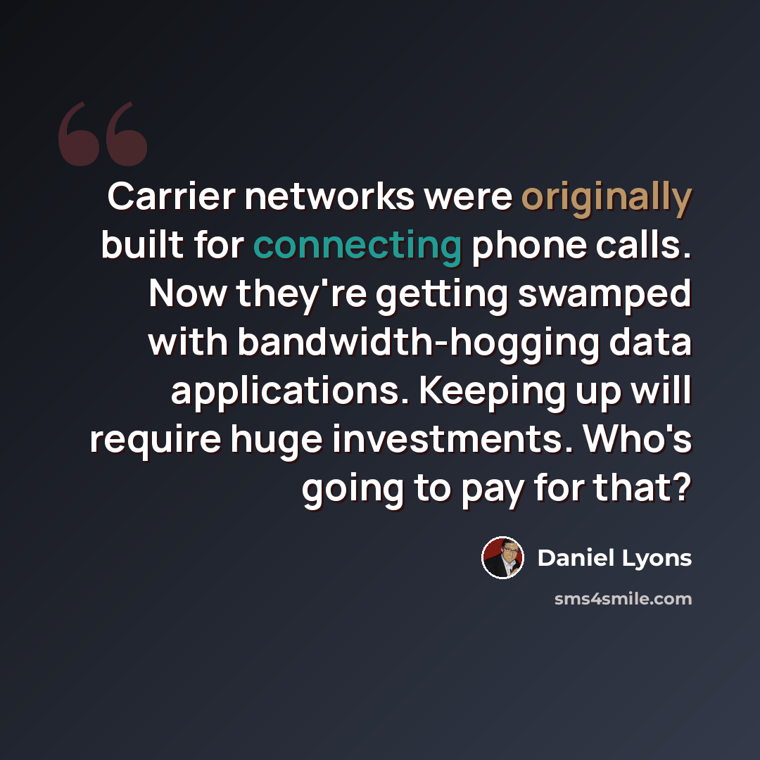 “Carrier networks were originally built for connecting phone calls. Now they're getting swamped with bandwidth-hogging data applications. Keeping up will require huge investments. Who's going to pay for that?” quote by Daniel Lyons