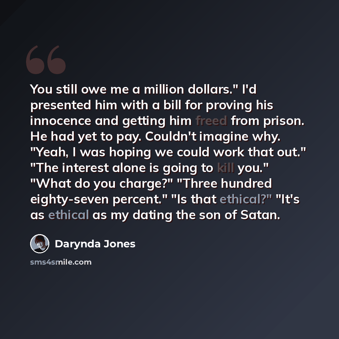 “You still owe me a million dollars." I'd presented him with a bill for proving his innocence and getting him freed from prison. He had yet to pay. Couldn't imagine why. "Yeah, I was hoping we could work that out." "The interest alone is going to kill you." "What do you charge?" "Three hundred…” quote by Darynda Jones