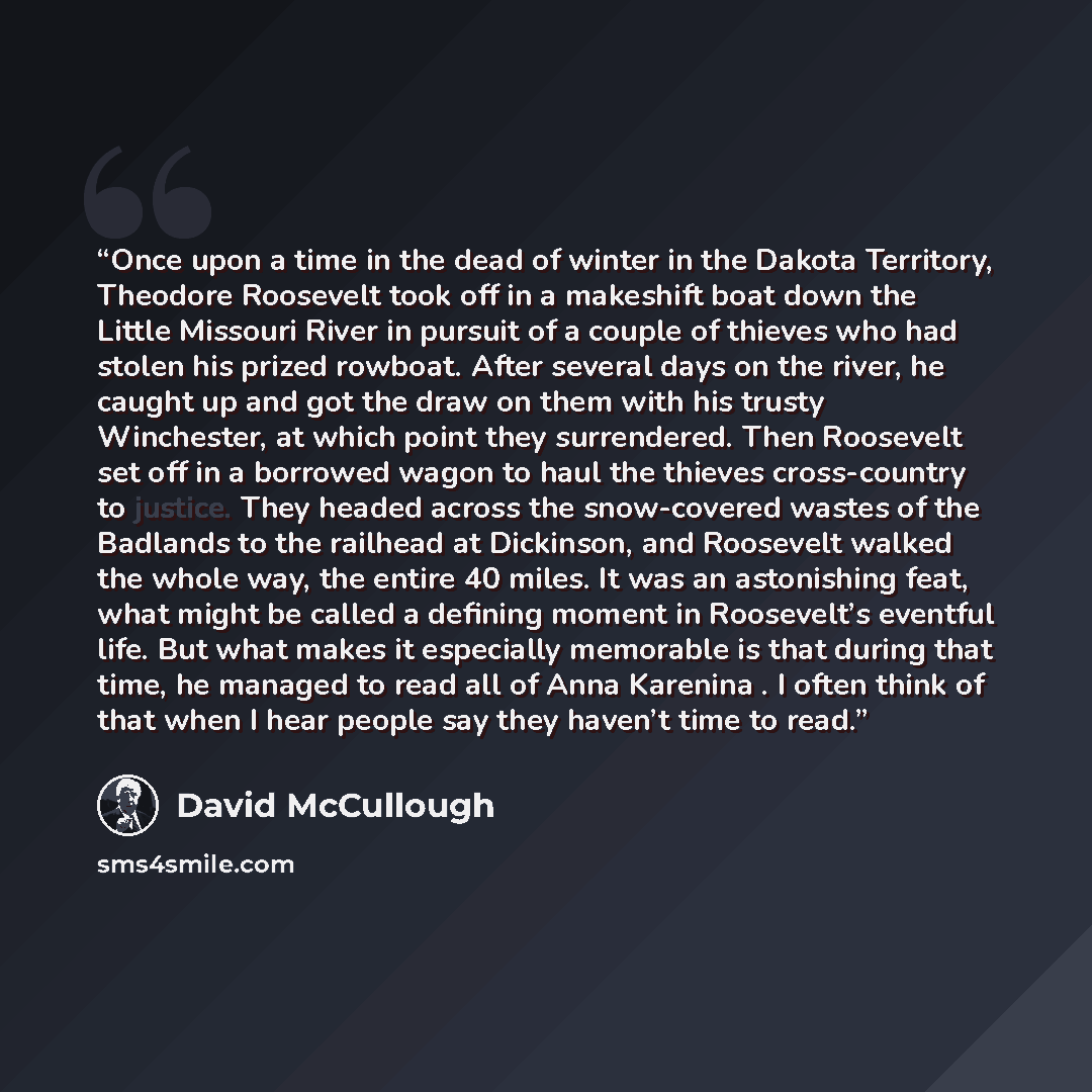“Once upon a time in the dead of winter in the Dakota Territory, Theodore Roosevelt took off in a makeshift boat down the Little Missouri River in pursuit of a couple of thieves who had stolen his prized rowboat. After several days on the river, he caught up and got the draw on them with his trusty…” quote by David McCullough