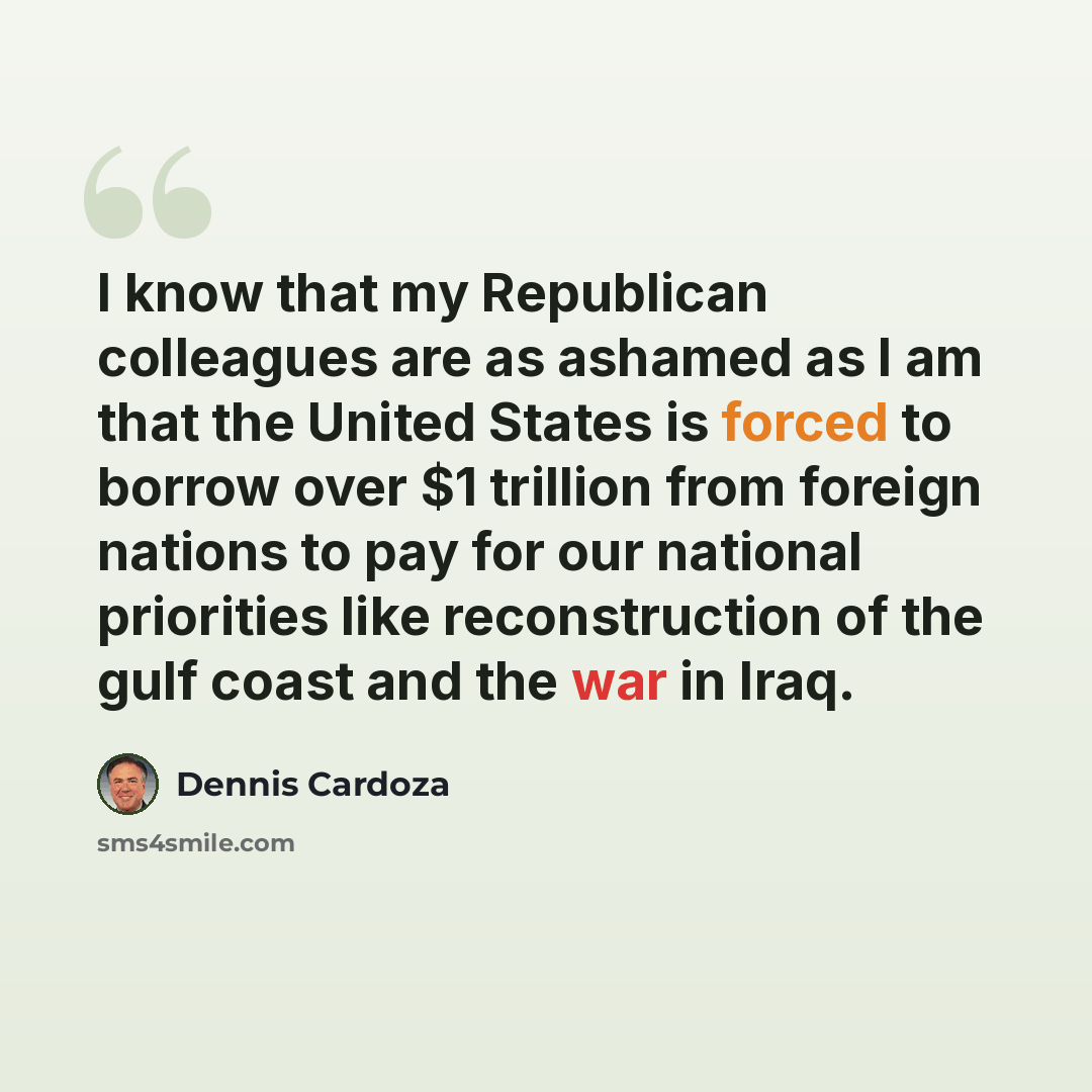 “I know that my Republican colleagues are as ashamed as I am that the United States is forced to borrow over $1 trillion from foreign nations to pay for our national priorities like reconstruction of the gulf coast and the war in Iraq.” quote by Dennis Cardoza