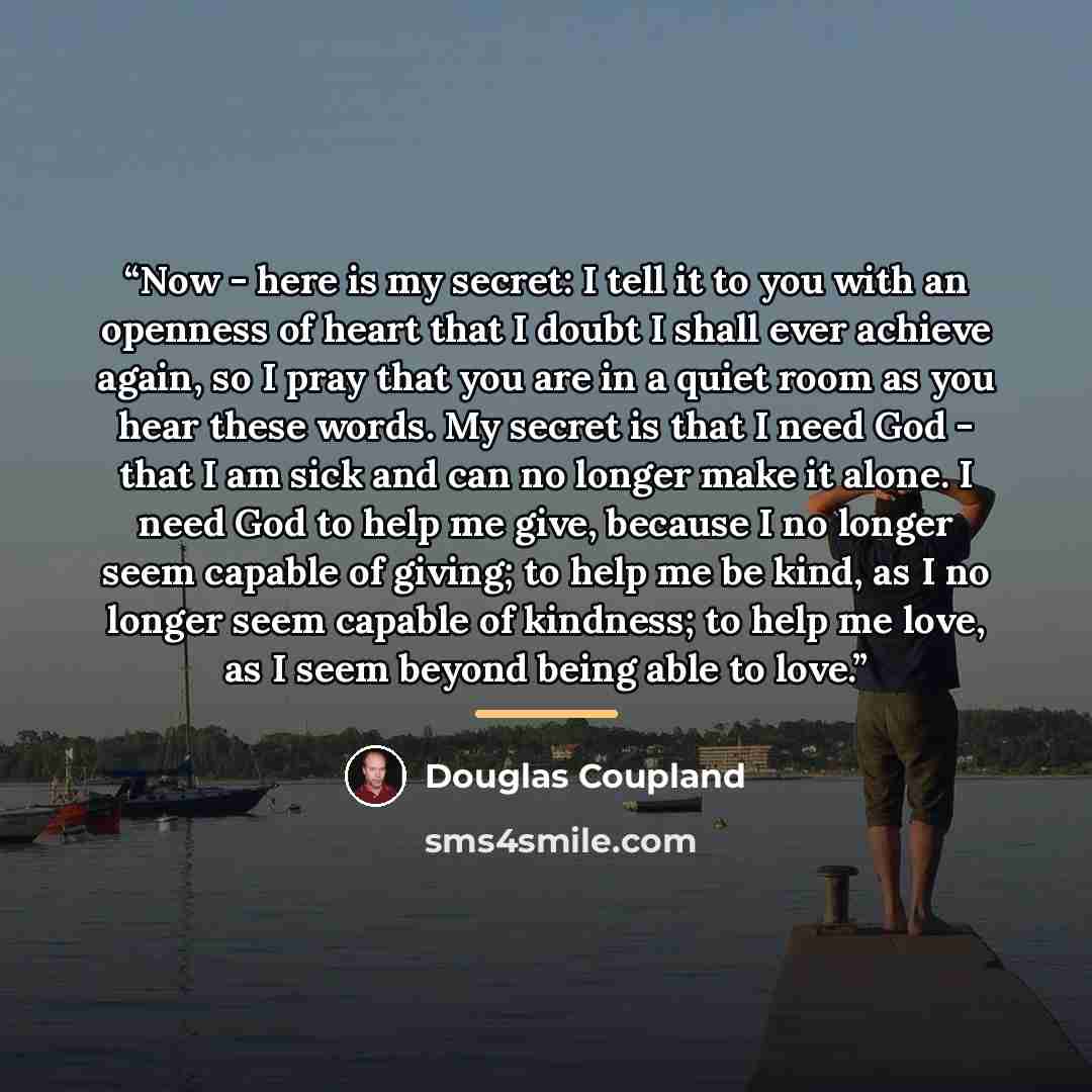 “Now - here is my secret: I tell it to you with an openness of heart that I doubt I shall ever achieve again, so I pray that you are in a quiet room as you hear these words. My secret is that I need God - that I am sick and can no longer make it alone. I need God to help me give, because I no…” quote by Douglas Coupland