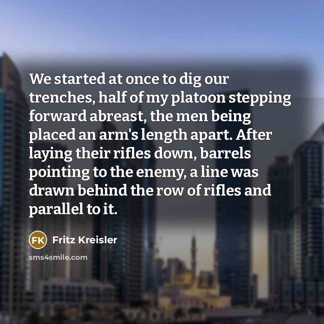 “We started at once to dig our trenches, half of my platoon stepping forward abreast, the men being placed an arm's length apart. After laying their rifles down, barrels pointing to the enemy, a line was drawn behind the row of rifles and parallel to it.” quote by Fritz Kreisler