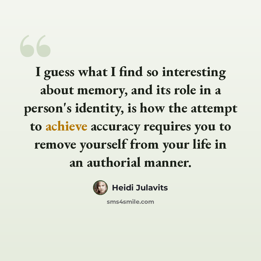 “I guess what I find so interesting about memory, and its role in a person's identity, is how the attempt to achieve accuracy requires you to remove yourself from your life in an authorial manner.” quote by Heidi Julavits