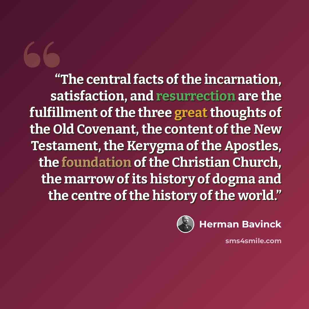 “The central facts of the incarnation, satisfaction, and resurrection are the fulfillment of the three great thoughts of the Old Covenant, the content of the New Testament, the Kerygma of the Apostles, the foundation of the Christian Church, the marrow of its history of dogma and the centre of the…” quote by Herman Bavinck