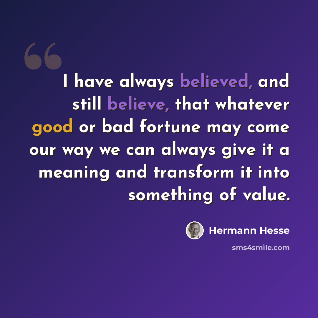 “I have always believed, and still believe, that whatever good or bad fortune may come our way we can always give it a meaning and transform it into something of value.” quote by Hermann Hesse