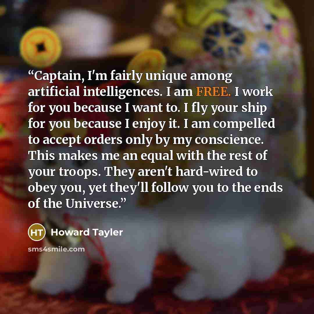 “Captain, I'm fairly unique among artificial intelligences. I am FREE. I work for you because I want to. I fly your ship for you because I enjoy it. I am compelled to accept orders only by my conscience. This makes me an equal with the rest of your troops. They aren't hard-wired to obey you, yet…” quote by Howard Tayler