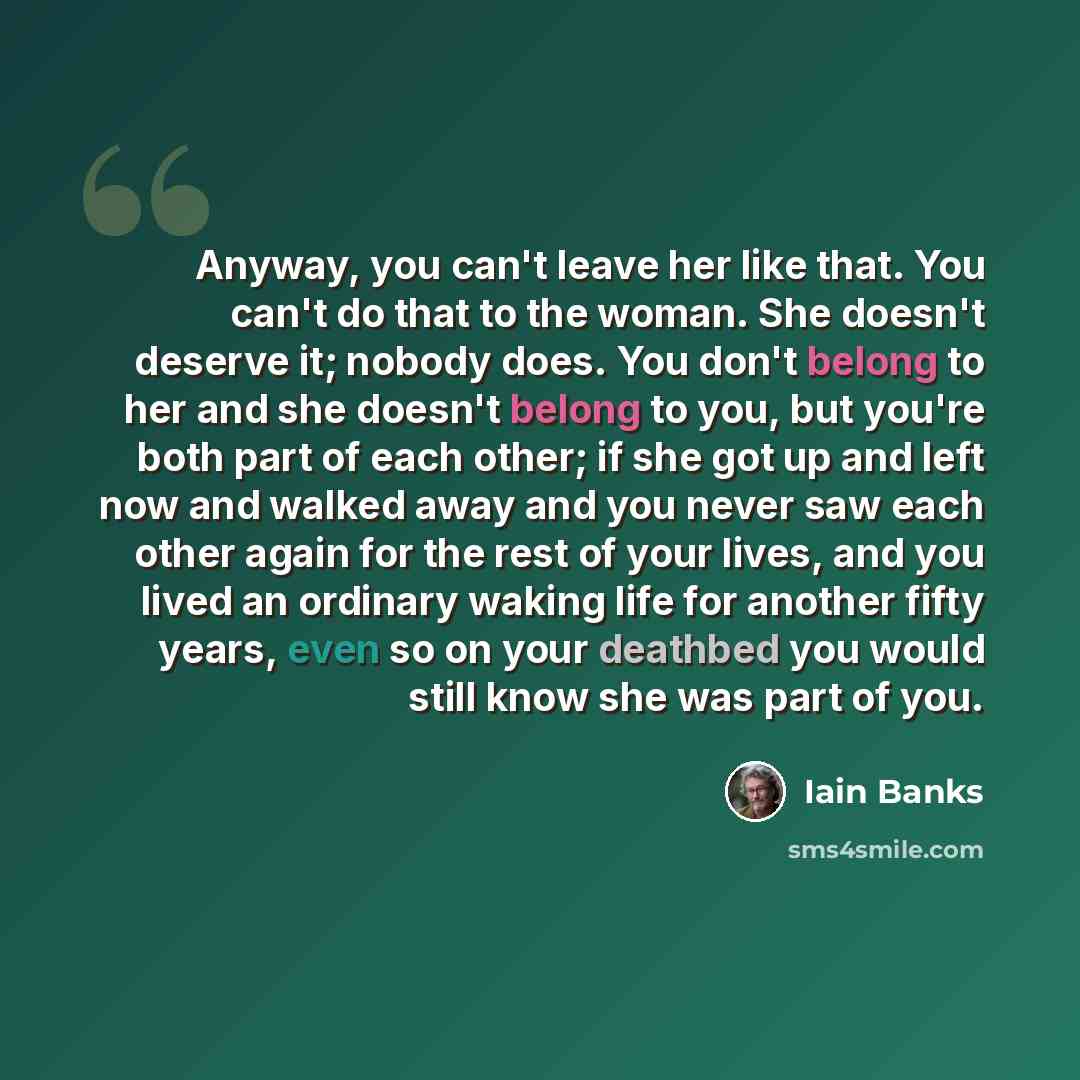 “Anyway, you can't leave her like that. You can't do that to the woman. She doesn't deserve it; nobody does. You don't belong to her and she doesn't belong to you, but you're both part of each other; if she got up and left now and walked away and you never saw each other again for the rest of your…” quote by Iain Banks