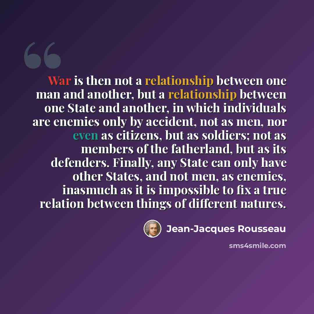“War is then not a relationship between one man and another, but a relationship between one State and another, in which individuals are enemies only by accident, not as men, nor even as citizens, but as soldiers; not as members of the fatherland, but as its defenders. Finally, any State can only…” quote by Jean-Jacques Rousseau