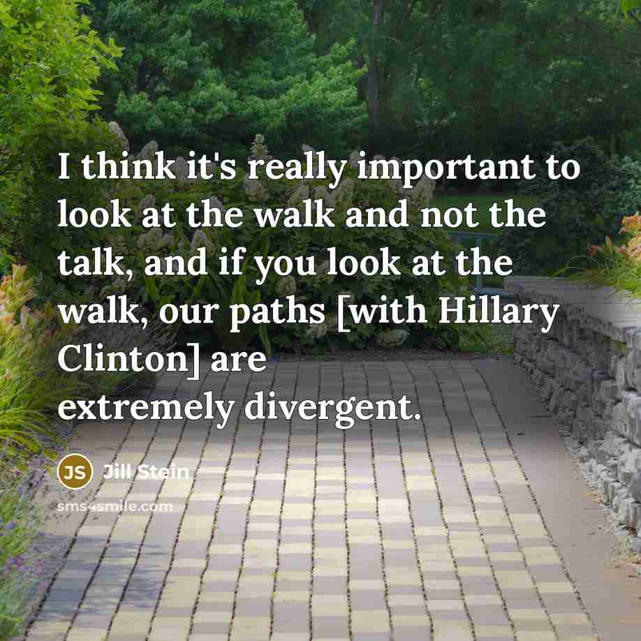 “I think it's really important to look at the walk and not the talk, and if you look at the walk, our paths [with Hillary Clinton] are extremely divergent.” quote by Jill Stein