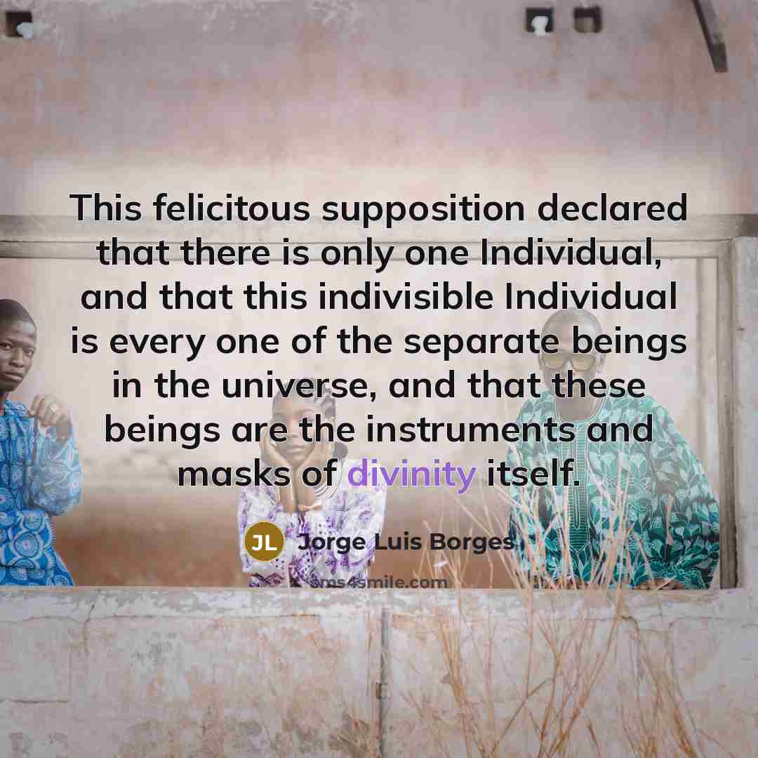 “This felicitous supposition declared that there is only one Individual, and that this indivisible Individual is every one of the separate beings in the universe, and that these beings are the instruments and masks of divinity itself.” quote by Jorge Luis Borges