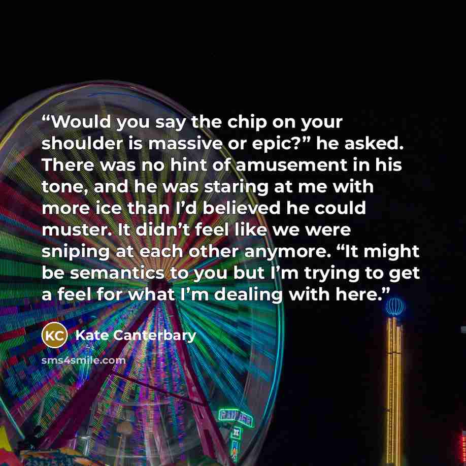 “Would you say the chip on your shoulder is massive or epic?” he asked. There was no hint of amusement in his tone, and he was staring at me with more ice than I’d believed he could muster. It didn’t feel like we were sniping at each other anymore. “It might be semantics to you but I’m trying to…” quote by Kate Canterbary