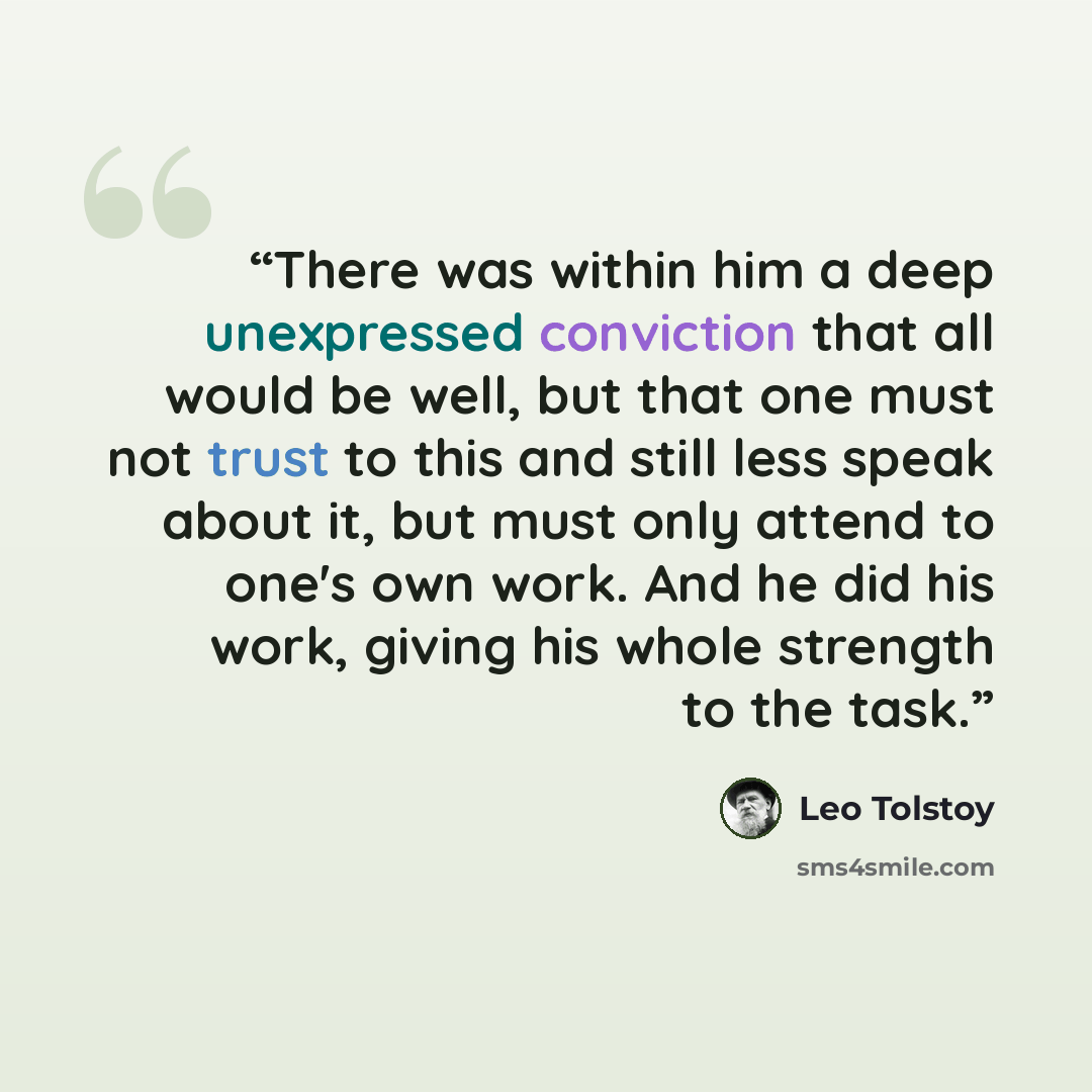 “There was within him a deep unexpressed conviction that all would be well, but that one must not trust to this and still less speak about it, but must only attend to one's own work. And he did his work, giving his whole strength to the task.” quote by Leo Tolstoy