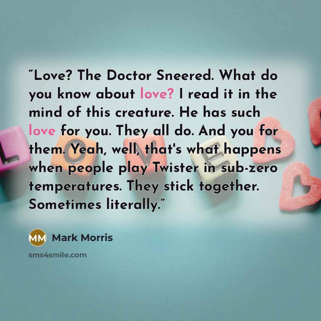 “Love? The Doctor Sneered. What do you know about love? I read it in the mind of this creature. He has such love for you. They all do. And you for them. Yeah, well, that's what happens when people play Twister in sub-zero temperatures. They stick together. Sometimes literally.” quote by Mark Morris