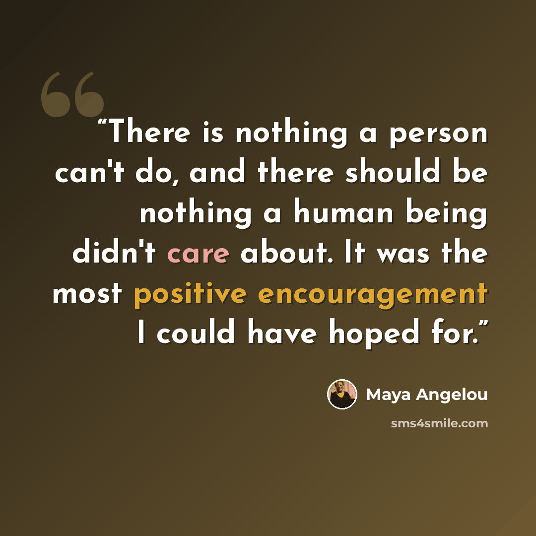 “There is nothing a person can't do, and there should be nothing a human being didn't care about. It was the most positive encouragement I could have hoped for.” quote by Maya Angelou