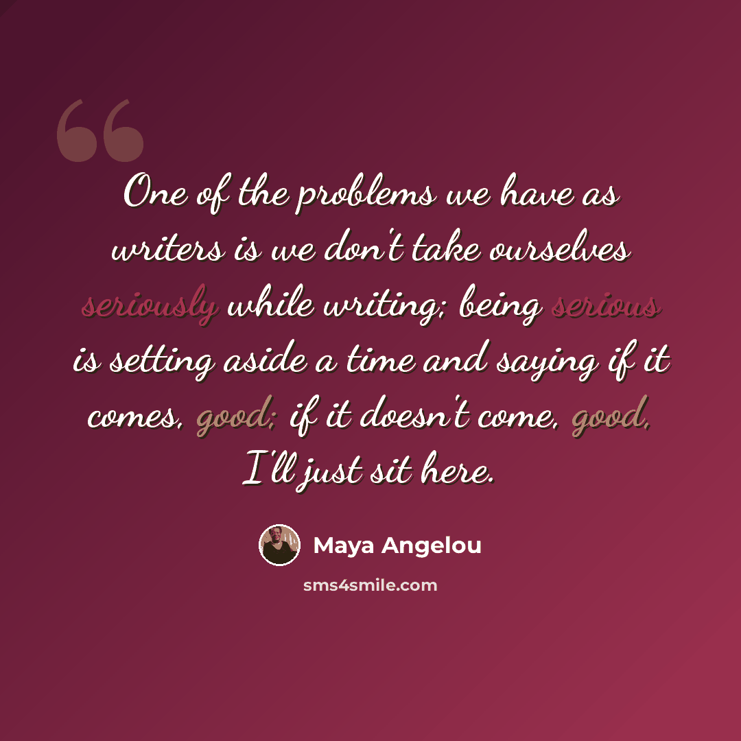 “One of the problems we have as writers is we don't take ourselves seriously while writing; being serious is setting aside a time and saying if it comes, good; if it doesn't come, good, I'll just sit here.” quote by Maya Angelou