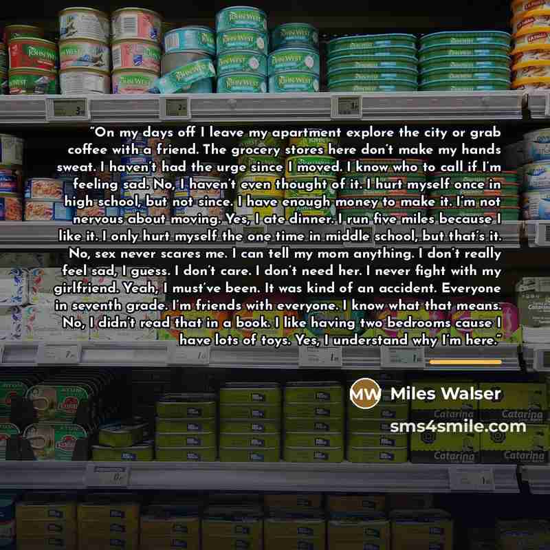 “On my days off I leave my apartment explore the city or grab coffee with a friend. The grocery stores here don’t make my hands sweat. I haven’t had the urge since I moved. I know who to call if I’m feeling sad. No, I haven’t even thought of it. I hurt myself once in high school, but not since. I…” quote by Miles Walser