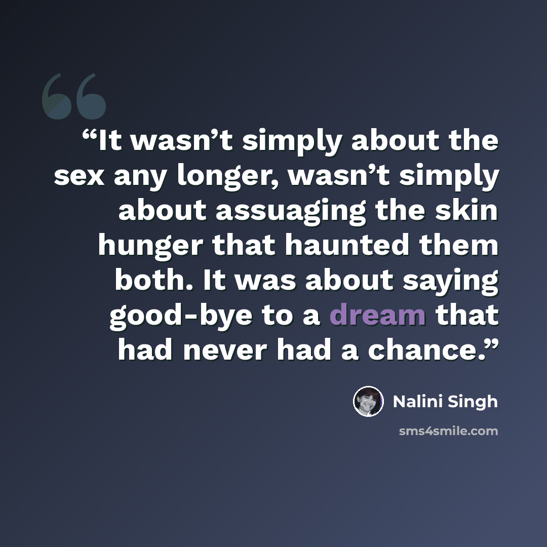 “It wasn’t simply about the sex any longer, wasn’t simply about assuaging the skin hunger that haunted them both. It was about saying good-bye to a dream that had never had a chance.” quote by Nalini Singh